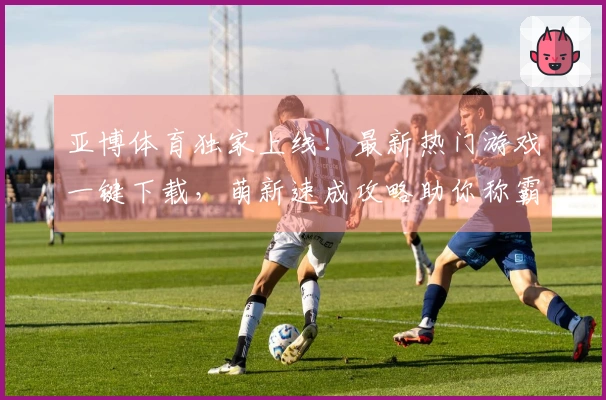 亚博体育独家上线！最新热门游戏一键下载，萌新速成攻略助你称霸全服！