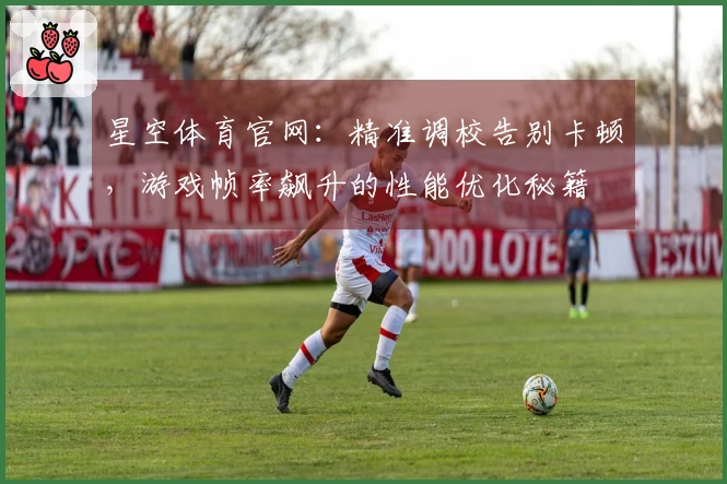 星空体育官网：精准调校告别卡顿，游戏帧率飙升的性能优化秘籍