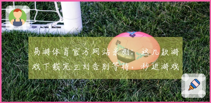 易游体育官方网站亲测:这几款游戏下载完立刻告别等待,秒进游戏体验才叫爽!